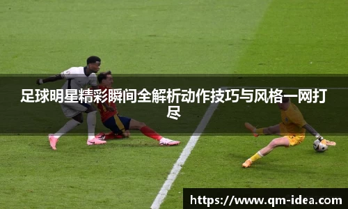 足球明星精彩瞬间全解析动作技巧与风格一网打尽
