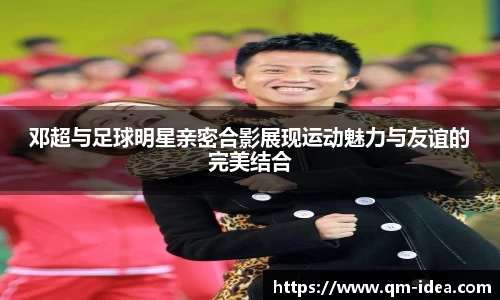邓超与足球明星亲密合影展现运动魅力与友谊的完美结合